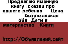 Предлагаю именную книгу “сказки про вашего ребенка“  › Цена ­ 1 470 - Астраханская обл. Дети и материнство » Книги, CD, DVD   